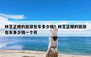 林芝正规的旅游包车多少钱？林芝正规的旅游包车多少钱一个月