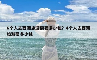 6个人去西藏旅游需要多少钱？4个人去西藏旅游要多少钱