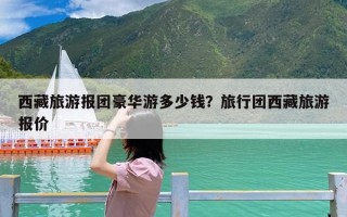 西藏旅游报团豪华游多少钱？旅行团西藏旅游报价