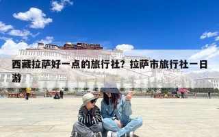 西藏拉萨好一点的旅行社？拉萨市旅行社一日游