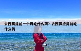 去西藏提前一个月吃什么药？去西藏应提前吃什么药