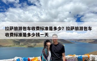 拉萨旅游包车收费标准是多少？拉萨旅游包车收费标准是多少钱一天