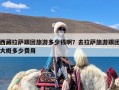 西藏拉萨跟团旅游多少钱啊？去拉萨旅游跟团大概多少费用