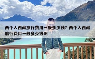 两个人西藏旅行费用一般多少钱？两个人西藏旅行费用一般多少钱啊