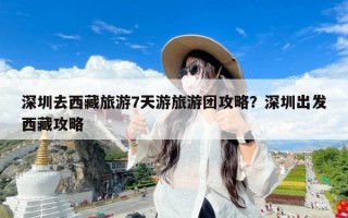 深圳去西藏旅游7天游旅游团攻略？深圳出发西藏攻略