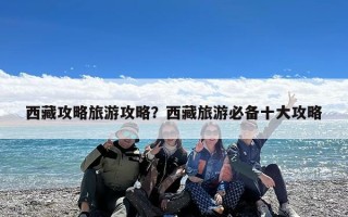 西藏攻略旅游攻略？西藏旅游必备十大攻略