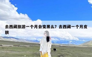 去西藏旅游一个月会变黑么？去西藏一个月皮肤