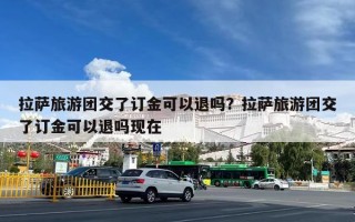 拉萨旅游团交了订金可以退吗？拉萨旅游团交了订金可以退吗现在