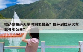 拉萨到拉萨火车时刻表最新？拉萨到拉萨火车站多少公里?