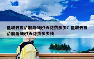 盐城去拉萨旅游6晚7天花费多少？盐城去拉萨旅游6晚7天花费多少钱