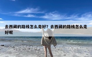 去西藏的路线怎么走好？去西藏的路线怎么走好呢