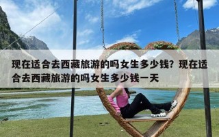 现在适合去西藏旅游的吗女生多少钱？现在适合去西藏旅游的吗女生多少钱一天