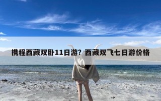 携程西藏双卧11日游？西藏双飞七日游价格