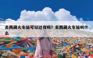 去西藏火车站可以过夜吗？去西藏火车站叫什么