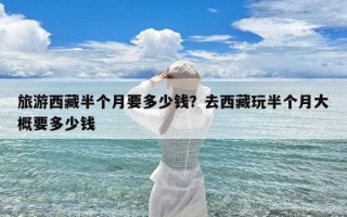 旅游西藏半个月要多少钱？去西藏玩半个月大概要多少钱