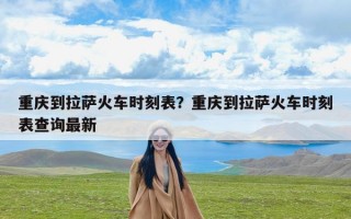 重庆到拉萨火车时刻表？重庆到拉萨火车时刻表查询最新