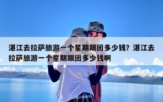 湛江去拉萨旅游一个星期跟团多少钱？湛江去拉萨旅游一个星期跟团多少钱啊