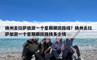 扬州去拉萨旅游一个星期跟团路线？扬州去拉萨旅游一个星期跟团路线多少钱