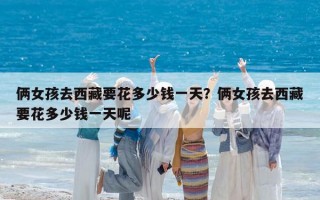 俩女孩去西藏要花多少钱一天？俩女孩去西藏要花多少钱一天呢