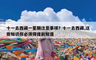 十一去西藏一星期注意事项？十一去西藏,这些知识你必须得提前知道
