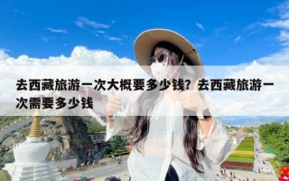 去西藏旅游一次大概要多少钱？去西藏旅游一次需要多少钱