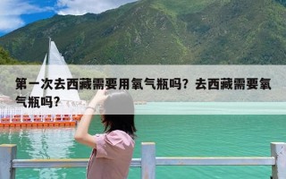 第一次去西藏需要用氧气瓶吗？去西藏需要氧气瓶吗?