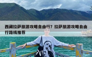 西藏拉萨旅游攻略自由行？拉萨旅游攻略自由行路线推荐
