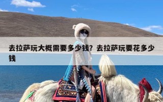 去拉萨玩大概需要多少钱？去拉萨玩要花多少钱