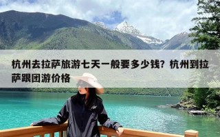 杭州去拉萨旅游七天一般要多少钱？杭州到拉萨跟团游价格