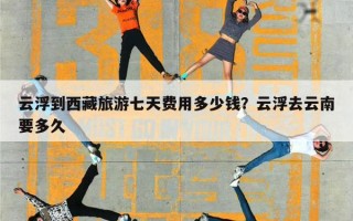云浮到西藏旅游七天费用多少钱？云浮去云南要多久