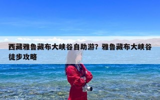 西藏雅鲁藏布大峡谷自助游？雅鲁藏布大峡谷徒步攻略