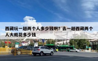 西藏玩一趟两个人多少钱啊？去一趟西藏两个人大概花多少钱