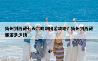 扬州到西藏七天六晚跟团游攻略？扬州到西藏旅游多少钱
