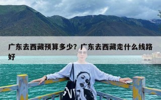 广东去西藏预算多少？广东去西藏走什么线路好