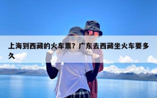 上海到西藏的火车票？广东去西藏坐火车要多久