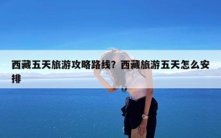 西藏五天旅游攻略路线？西藏旅游五天怎么安排