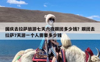 国庆去拉萨旅游七天六夜跟团多少钱？跟团去拉萨7天游一个人需要多少钱