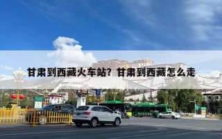 甘肃到西藏火车站？甘肃到西藏怎么走