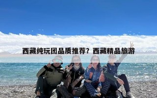 西藏纯玩团品质推荐？西藏精品旅游