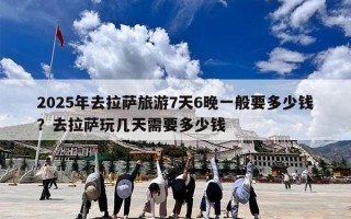 2025年去拉萨旅游7天6晚一般要多少钱？去拉萨玩几天需要多少钱