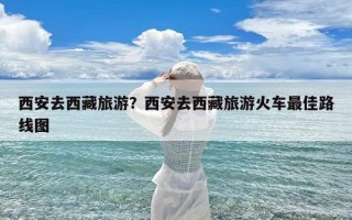 西安去西藏旅游？西安去西藏旅游火车最佳路线图