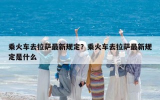 乘火车去拉萨最新规定？乘火车去拉萨最新规定是什么