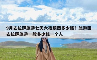 9月去拉萨旅游七天六夜跟团多少钱？旅游团去拉萨旅游一般多少钱一个人