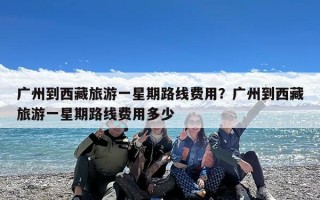 广州到西藏旅游一星期路线费用？广州到西藏旅游一星期路线费用多少