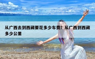 从广西去到西藏要花多少车费？从广西到西藏多少公里