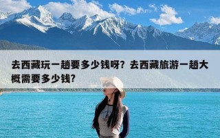 去西藏玩一趟要多少钱呀？去西藏旅游一趟大概需要多少钱?