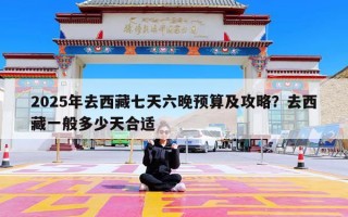 2025年去西藏七天六晚预算及攻略？去西藏一般多少天合适