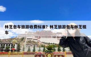 林芝包车旅游收费标准？林芝旅游包车林芝租车