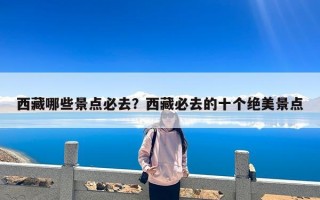 西藏哪些景点必去？西藏必去的十个绝美景点