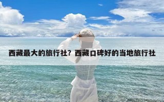 西藏最大的旅行社？西藏口碑好的当地旅行社